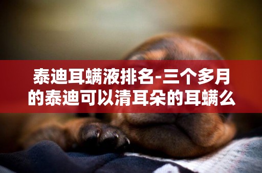 泰迪耳螨液排名-三個多月的泰迪可以清耳朵的耳螨么