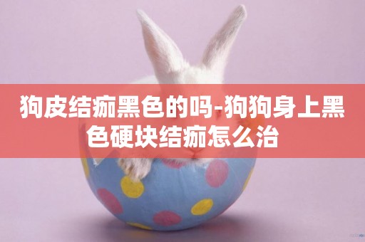 狗皮結痂黑色的嗎-狗狗身上黑色硬塊結痂怎么治