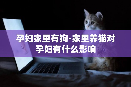 孕婦家里有狗-家里養貓對孕婦有什么影響
