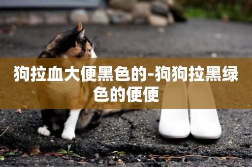 狗拉血大便黑色的-狗狗拉黑綠色的便便
