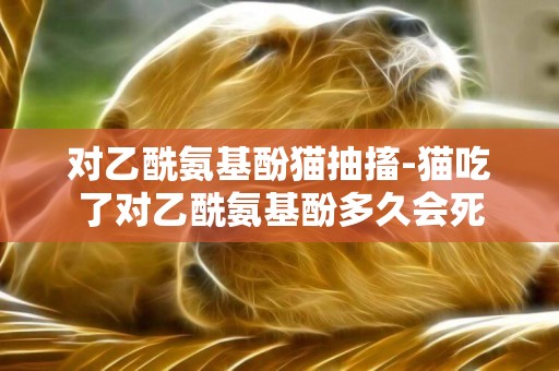 對乙酰氨基酚貓抽搐-貓吃了對乙酰氨基酚多久會死