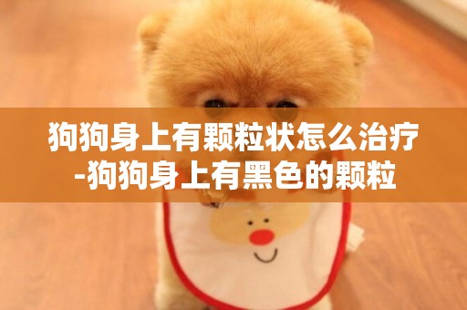 狗狗身上有顆粒狀怎么治療-狗狗身上有黑色的顆粒