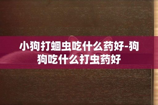 小狗打蛔蟲吃什么藥好-狗狗吃什么打蟲藥好