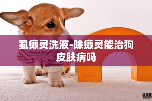 虱癩靈洗液-除癩靈能治狗皮膚病嗎