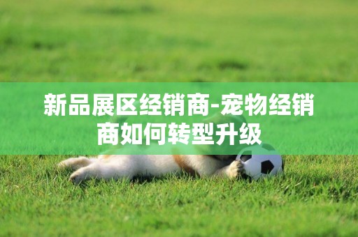 新品展區經銷商-寵物經銷商如何轉型升級