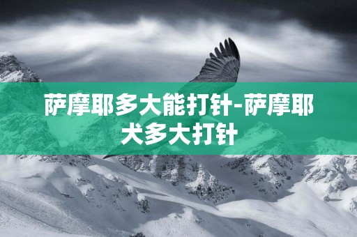 薩摩耶多大能打針-薩摩耶犬多大打針