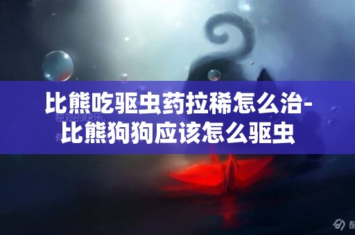 比熊吃驅蟲藥拉稀怎么治-比熊狗狗應該怎么驅蟲