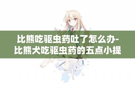 比熊吃驅蟲藥吐了怎么辦-比熊犬吃驅蟲藥的五點小提醒