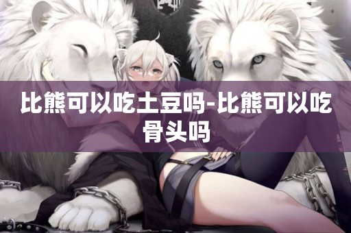 比熊可以吃土豆嗎-比熊可以吃骨頭嗎