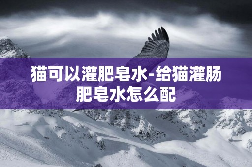 貓可以灌肥皂水-給貓灌腸肥皂水怎么配