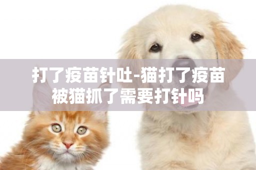 打了疫苗針吐-貓打了疫苗被貓抓了需要打針嗎