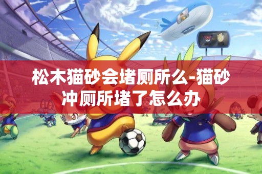 松木貓砂會堵廁所么-貓砂沖廁所堵了怎么辦