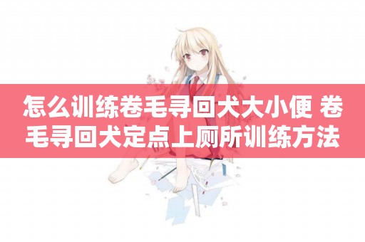 怎么訓練卷毛尋回犬大小便 卷毛尋回犬定點上廁所訓練方法