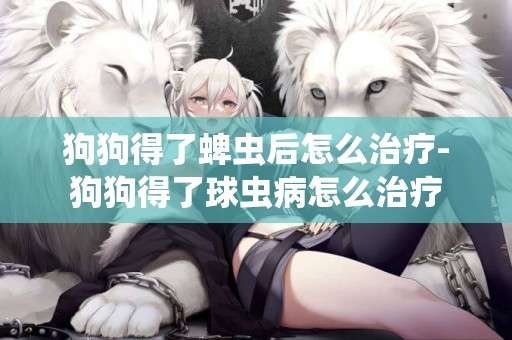 狗狗得了蜱蟲后怎么治療-狗狗得了球蟲病怎么治療
