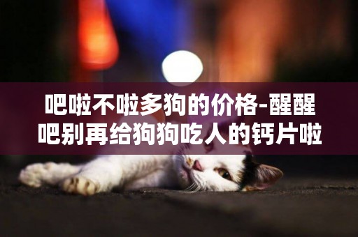 吧啦不啦多狗的價格-醒醒吧別再給狗狗吃人的鈣片啦