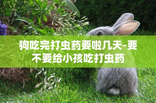 狗吃完打蟲藥要啦幾天-要不要給小孩吃打蟲藥