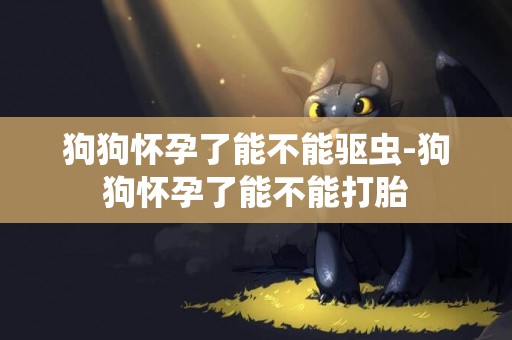 狗狗懷孕了能不能驅蟲-狗狗懷孕了能不能打胎