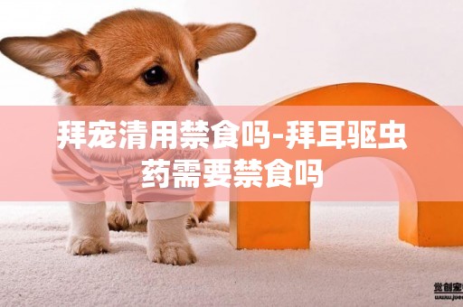拜寵清用禁食嗎-拜耳驅蟲藥需要禁食嗎