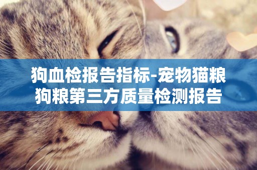 狗血檢報告指標-寵物貓糧狗糧第三方質量檢測報告