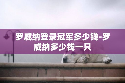 羅威納登錄冠軍多少錢-羅威納多少錢一只