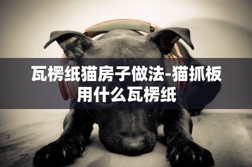瓦楞紙貓房子做法-貓抓板用什么瓦楞紙